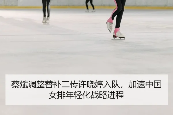 蔡斌调整替补二传许晓婷入队，加速中国女排年轻化战略进程