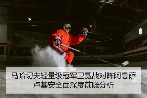 马哈切夫轻量级冠军卫冕战对阵阿曼萨卢基安全面深度前瞻分析