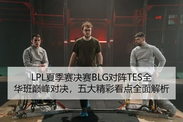 LPL夏季赛决赛BLG对阵TES全华班巅峰对决，五大精彩看点全面解析
